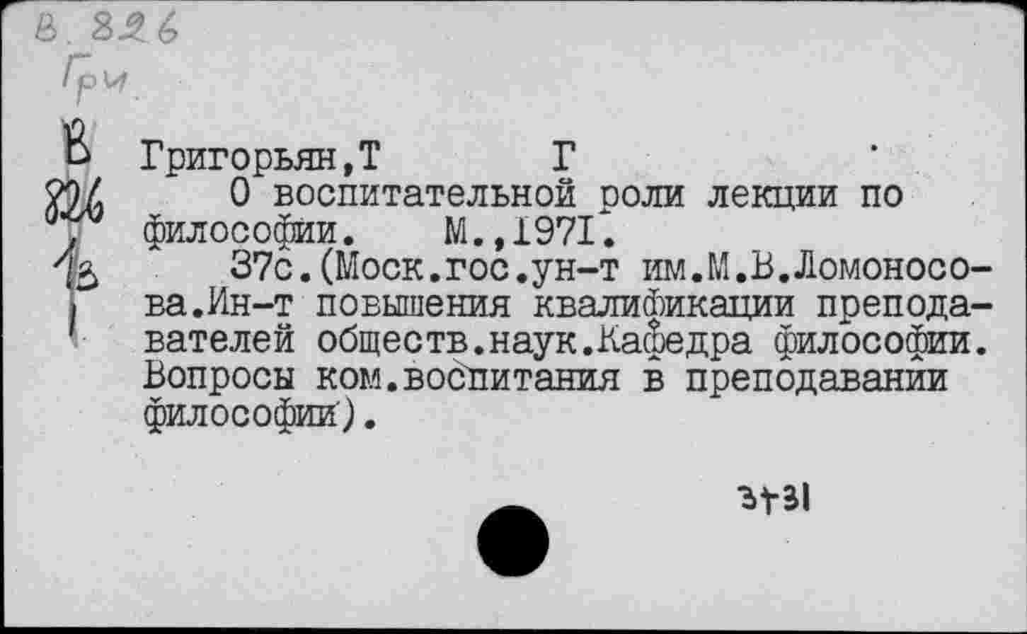 ﻿в
I
Григорьян,? Г
О воспитательной роли лекции по философии. М., 1971".
37с.(Моск.гос.ун-т им.М.В.Ломоносова.Ин-т повышения квалификации преподавателей обществ.наук.Кафедра философии. Вопросы ком.воспитания в преподавании философии).
